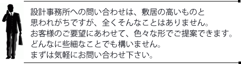 設計事務所への問い合わせは、敷居の高いものと思われがちですが、全くそんなことはありません。お客様のご要望にあわせて、色々な形でご提案できます。どんなに些細なことでも構いません。まずは気軽にお問い合わせ下さい。
